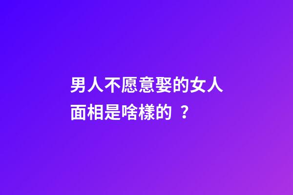 男人不愿意娶的女人面相是啥樣的？